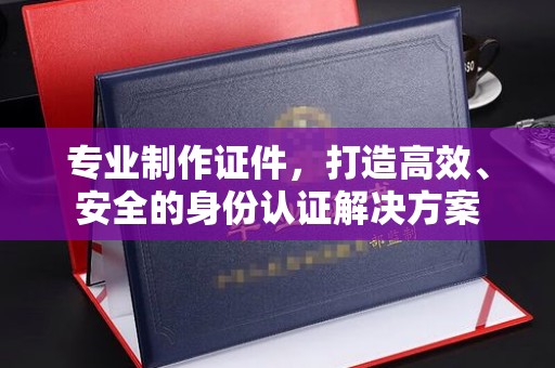 麻山专业制作证件，打造高效、安全的身份认证解决方案